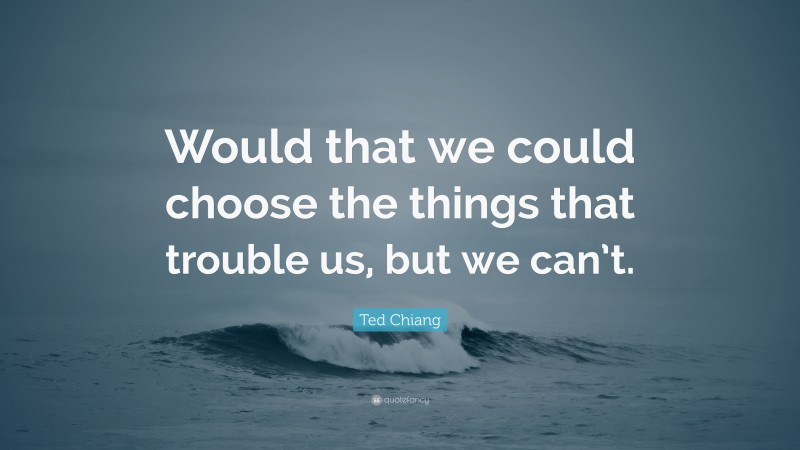 Ted Chiang Quote: “Would that we could choose the things that trouble us, but we can’t.”