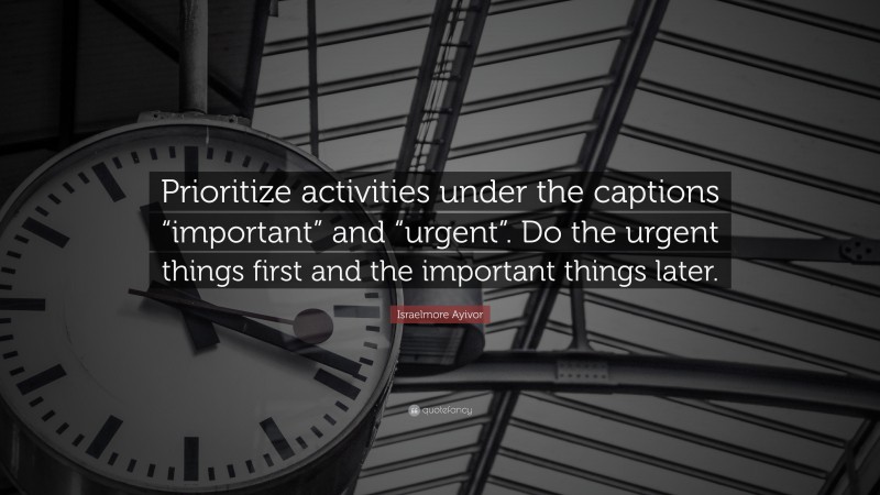 Israelmore Ayivor Quote: “Prioritize activities under the captions “important” and “urgent”. Do the urgent things first and the important things later.”