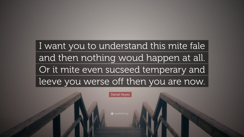 Daniel Keyes Quote: “I want you to understand this mite fale and then nothing woud happen at all. Or it mite even sucseed temperary and leeve you werse off then you are now.”