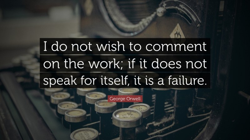 George Orwell Quote: “I do not wish to comment on the work; if it does not speak for itself, it is a failure.”