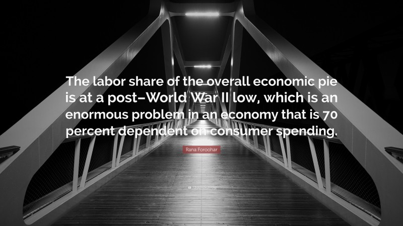 Rana Foroohar Quote: “The labor share of the overall economic pie is at a post–World War II low, which is an enormous problem in an economy that is 70 percent dependent on consumer spending.”