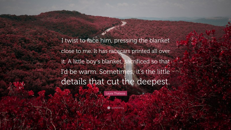 Laura Thalassa Quote: “I twist to face him, pressing the blanket close to me. It has racecars printed all over it. A little boy’s blanket, sacrificed so that I’d be warm. Sometimes, it’s the little details that cut the deepest.”