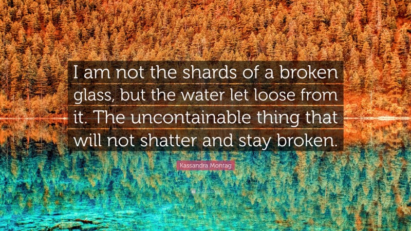 Kassandra Montag Quote: “I am not the shards of a broken glass, but the water let loose from it. The uncontainable thing that will not shatter and stay broken.”