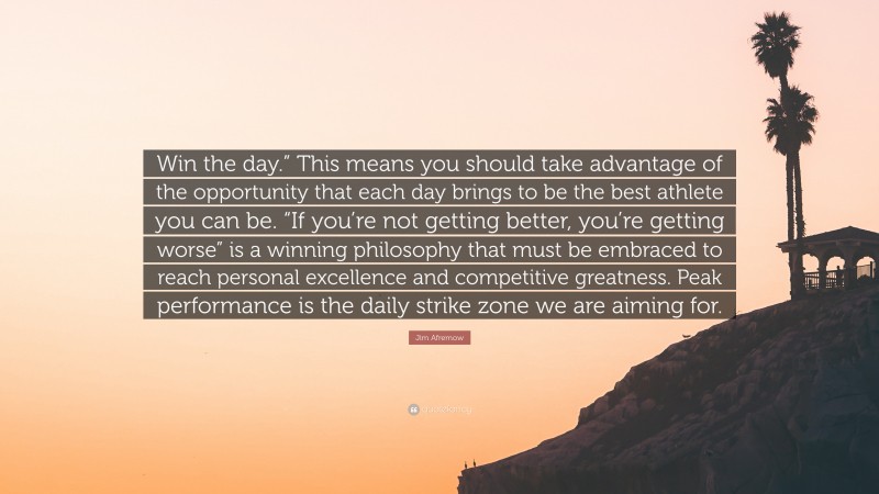 Jim Afremow Quote: “Win the day.” This means you should take advantage of the opportunity that each day brings to be the best athlete you can be. “If you’re not getting better, you’re getting worse” is a winning philosophy that must be embraced to reach personal excellence and competitive greatness. Peak performance is the daily strike zone we are aiming for.”