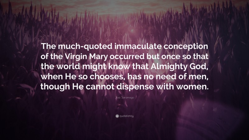 José Saramago Quote: “The much-quoted immaculate conception of the Virgin Mary occurred but once so that the world might know that Almighty God, when He so chooses, has no need of men, though He cannot dispense with women.”