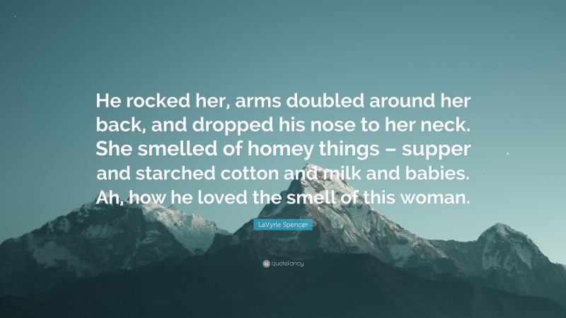 LaVyrle Spencer Quote: “He rocked her, arms doubled around her back, and dropped his nose to her neck. She smelled of homey things – supper and starched cotton and milk and babies. Ah, how he loved the smell of this woman.”