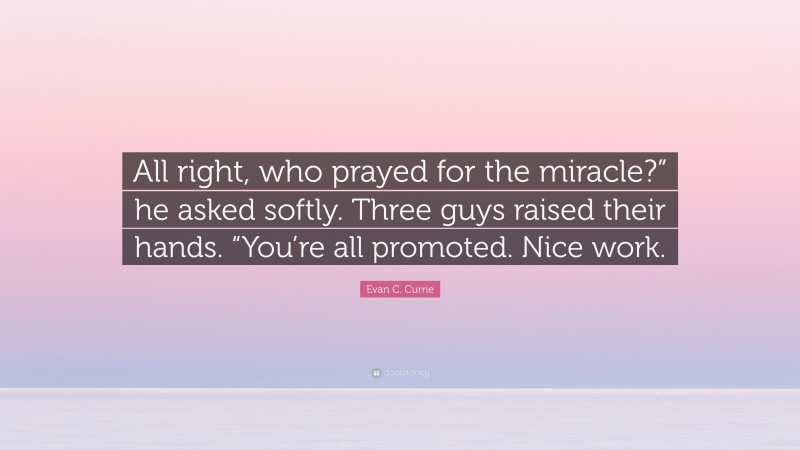 Evan C. Currie Quote: “All right, who prayed for the miracle?” he asked softly. Three guys raised their hands. “You’re all promoted. Nice work.”