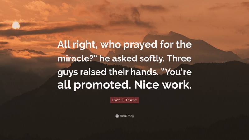 Evan C. Currie Quote: “All right, who prayed for the miracle?” he asked softly. Three guys raised their hands. “You’re all promoted. Nice work.”