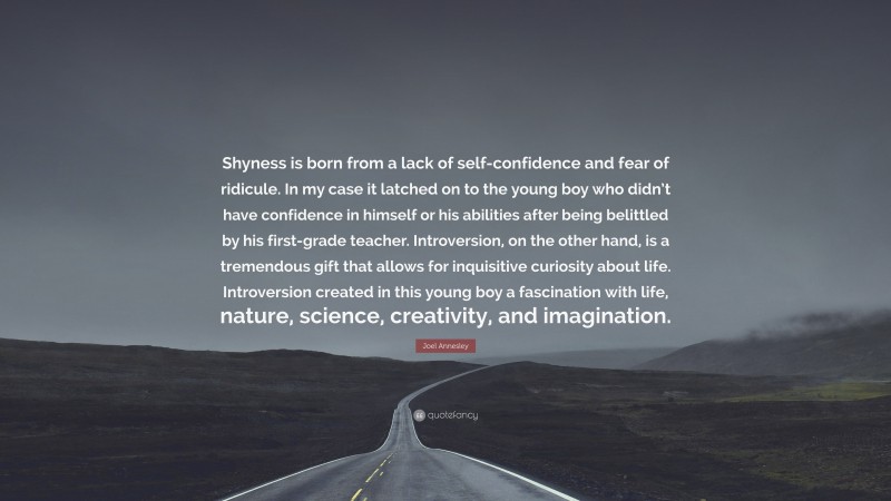 Joel Annesley Quote: “Shyness is born from a lack of self-confidence and fear of ridicule. In my case it latched on to the young boy who didn’t have confidence in himself or his abilities after being belittled by his first-grade teacher. Introversion, on the other hand, is a tremendous gift that allows for inquisitive curiosity about life. Introversion created in this young boy a fascination with life, nature, science, creativity, and imagination.”