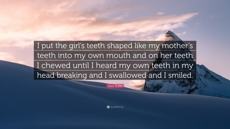 Blake Butler Quote: “I put the girl’s teeth shaped like my mother’s teeth into my own mouth and on her teeth I chewed until I heard my own teeth in my head breaking and I swallowed and I smiled.”