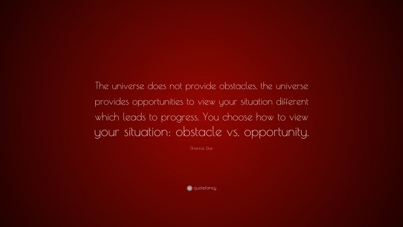 Shanna Star Quote: “The universe does not provide obstacles, the universe provides opportunities to view your situation different which leads to progress. You choose how to view your situation: obstacle vs. opportunity.”