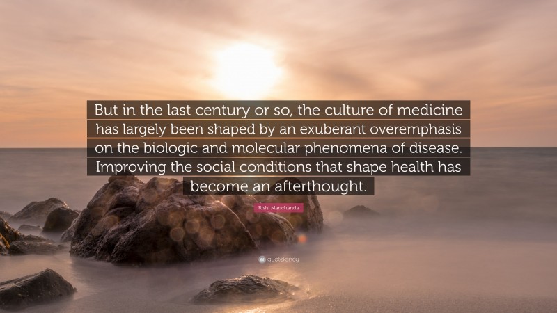 Rishi Manchanda Quote: “But in the last century or so, the culture of medicine has largely been shaped by an exuberant overemphasis on the biologic and molecular phenomena of disease. Improving the social conditions that shape health has become an afterthought.”