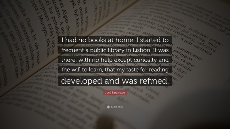 José Saramago Quote: “I had no books at home. I started to frequent a public library in Lisbon. It was there, with no help except curiosity and the will to learn, that my taste for reading developed and was refined.”