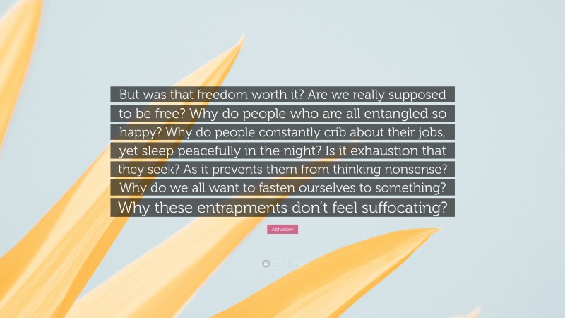 Abhaidev Quote: “But was that freedom worth it? Are we really supposed to be free? Why do people who are all entangled so happy? Why do people constantly crib about their jobs, yet sleep peacefully in the night? Is it exhaustion that they seek? As it prevents them from thinking nonsense? Why do we all want to fasten ourselves to something? Why these entrapments don’t feel suffocating?”