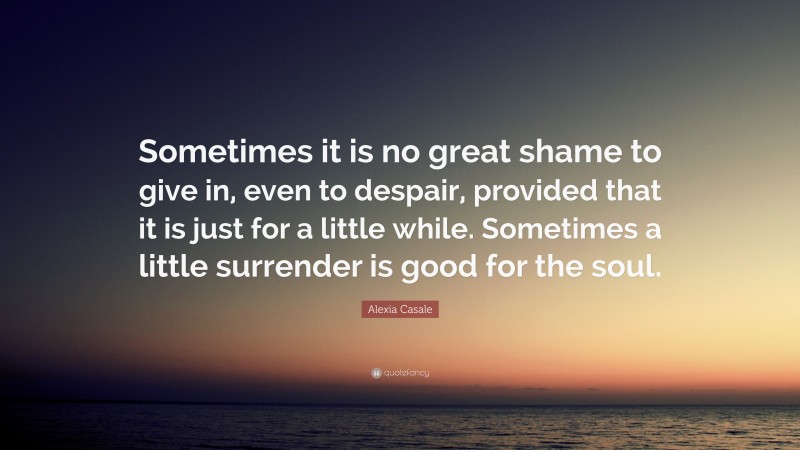 Alexia Casale Quote: “Sometimes it is no great shame to give in, even to despair, provided that it is just for a little while. Sometimes a little surrender is good for the soul.”