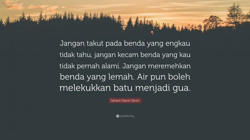 Saharil Hasrin Sanin Quote: “Jangan takut pada benda yang engkau tidak tahu, jangan kecam benda yang kau tidak pernah alami. Jangan meremehkan benda yang lemah. Air pun boleh melekukkan batu menjadi gua.”