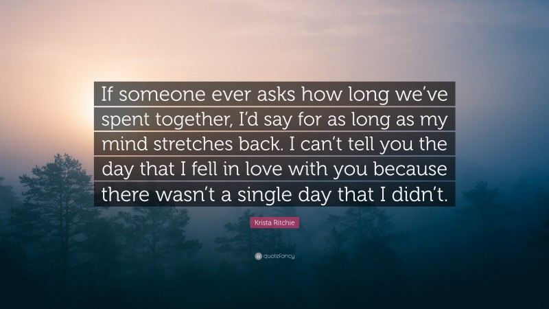 Krista Ritchie Quote: “If someone ever asks how long we’ve spent together, I’d say for as long as my mind stretches back. I can’t tell you the day that I fell in love with you because there wasn’t a single day that I didn’t.”