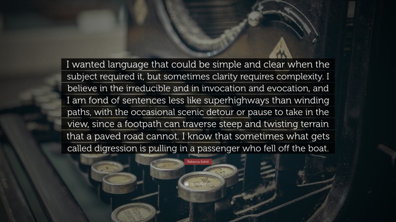 Rebecca Solnit Quote: “I wanted language that could be simple and clear when the subject required it, but sometimes clarity requires complexity. I believe in the irreducible and in invocation and evocation, and I am fond of sentences less like superhighways than winding paths, with the occasional scenic detour or pause to take in the view, since a footpath can traverse steep and twisting terrain that a paved road cannot. I know that sometimes what gets called digression is pulling in a passenger who fell off the boat.”