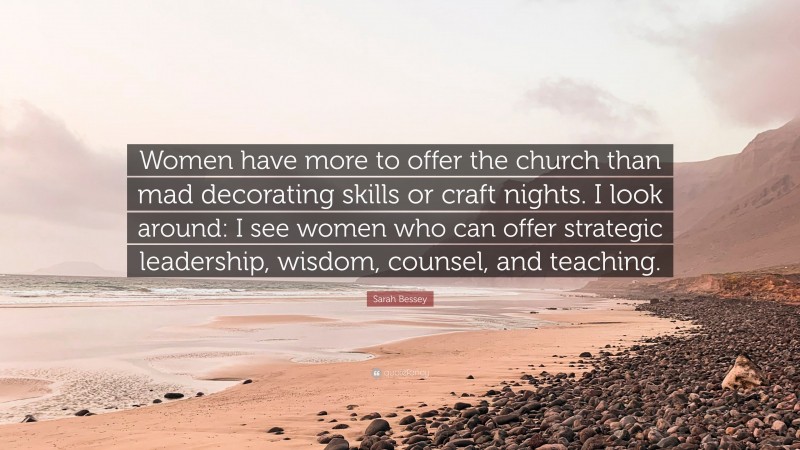Sarah Bessey Quote: “Women have more to offer the church than mad decorating skills or craft nights. I look around: I see women who can offer strategic leadership, wisdom, counsel, and teaching.”