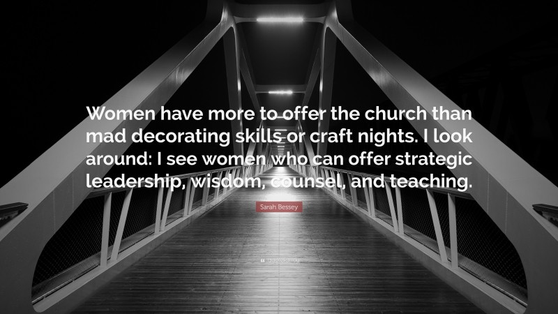 Sarah Bessey Quote: “Women have more to offer the church than mad decorating skills or craft nights. I look around: I see women who can offer strategic leadership, wisdom, counsel, and teaching.”