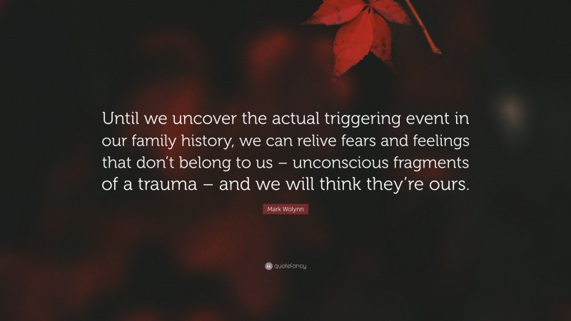 Mark Wolynn Quote: “Until we uncover the actual triggering event in our family history, we can relive fears and feelings that don’t belong to us – unconscious fragments of a trauma – and we will think they’re ours.”