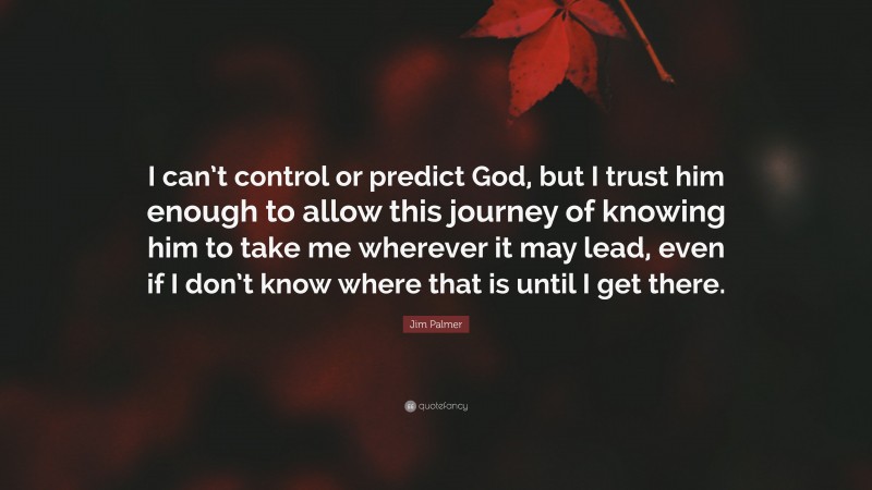 Jim Palmer Quote: “I can’t control or predict God, but I trust him enough to allow this journey of knowing him to take me wherever it may lead, even if I don’t know where that is until I get there.”