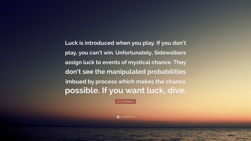 M.J. DeMarco Quote: “Luck is introduced when you play. If you don’t play, you can’t win. Unfortunately, Sidewalkers assign luck to events of mystical chance. They don’t see the manipulated probabilities imbued by process which makes the chance possible. If you want luck, dive.”