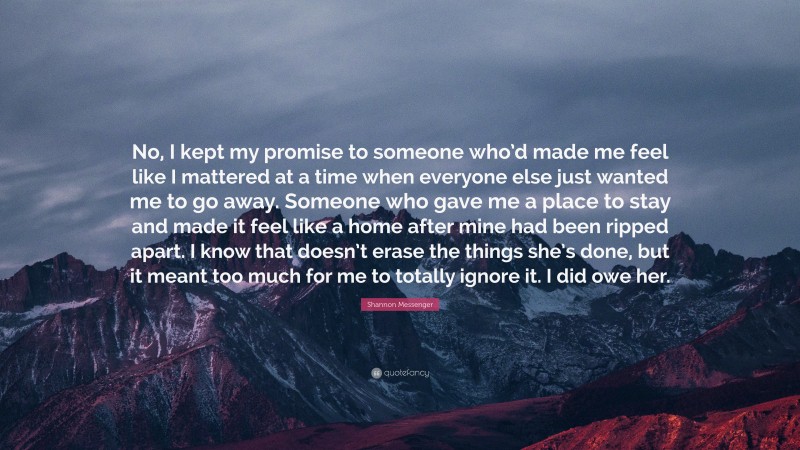 Shannon Messenger Quote: “No, I kept my promise to someone who’d made me feel like I mattered at a time when everyone else just wanted me to go away. Someone who gave me a place to stay and made it feel like a home after mine had been ripped apart. I know that doesn’t erase the things she’s done, but it meant too much for me to totally ignore it. I did owe her.”