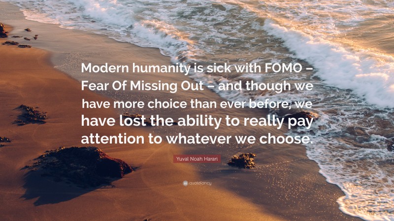 Yuval Noah Harari Quote: “Modern humanity is sick with FOMO – Fear Of Missing Out – and though we have more choice than ever before, we have lost the ability to really pay attention to whatever we choose.”