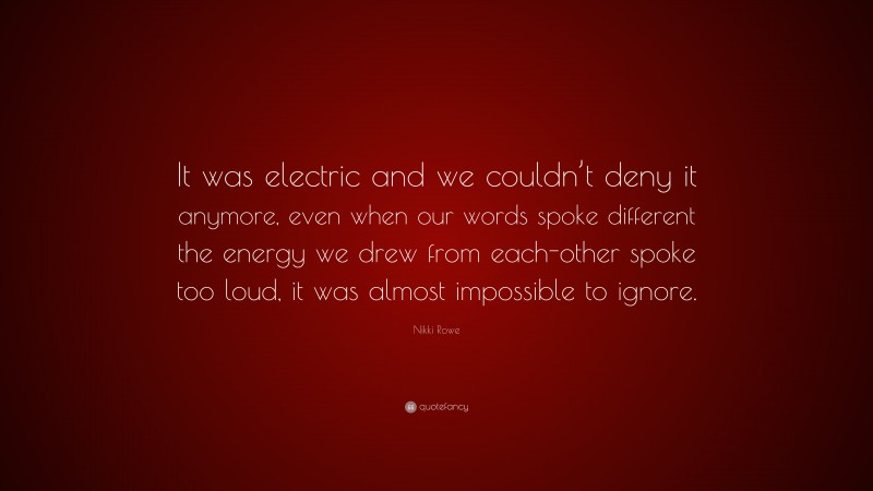 Nikki Rowe Quote: “It was electric and we couldn’t deny it anymore, even when our words spoke different the energy we drew from each-other spoke too loud, it was almost impossible to ignore.”