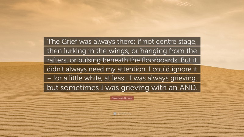 Savannah Brown Quote: “The Grief was always there; if not centre stage, then lurking in the wings, or hanging from the rafters, or pulsing beneath the floorboards. But it didn’t always need my attention. I could ignore it – for a little while, at least. I was always grieving, but sometimes I was grieving with an AND.”