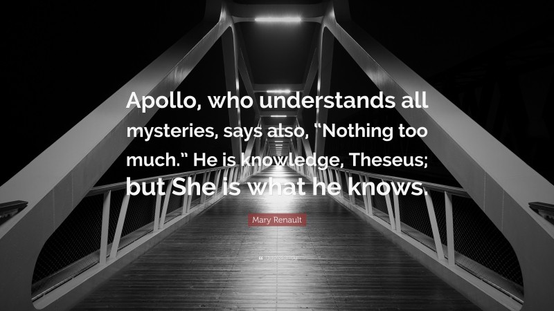 Mary Renault Quote: “Apollo, who understands all mysteries, says also, “Nothing too much.” He is knowledge, Theseus; but She is what he knows.”