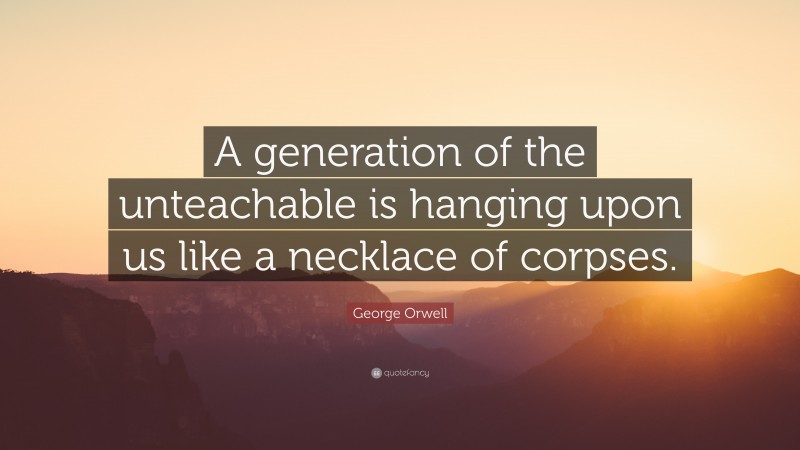 George Orwell Quote: “A generation of the unteachable is hanging upon us like a necklace of corpses.”