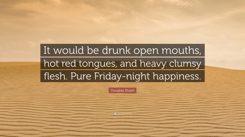 Douglas Stuart Quote: “It would be drunk open mouths, hot red tongues, and heavy clumsy flesh. Pure Friday-night happiness.”