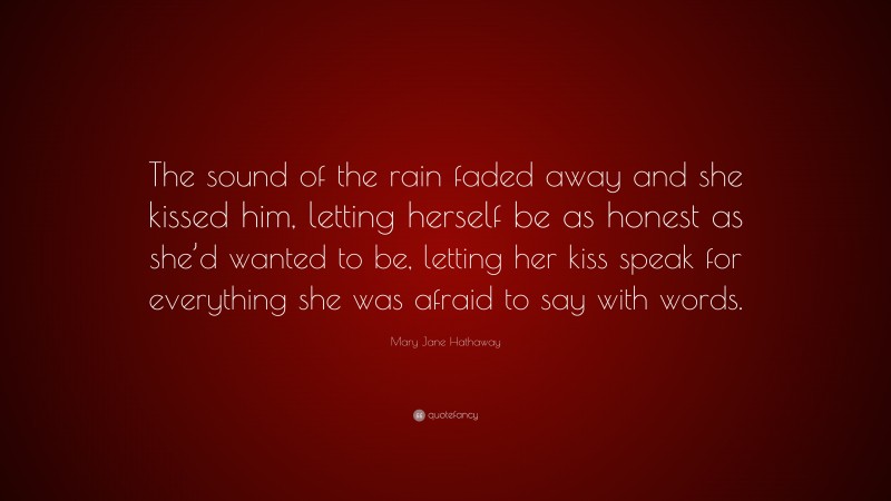 Mary Jane Hathaway Quote: “The sound of the rain faded away and she kissed him, letting herself be as honest as she’d wanted to be, letting her kiss speak for everything she was afraid to say with words.”