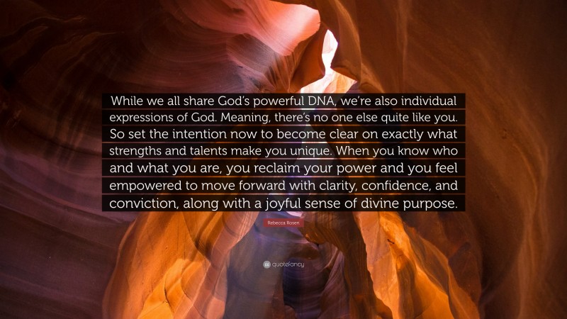Rebecca Rosen Quote: “While we all share God’s powerful DNA, we’re also individual expressions of God. Meaning, there’s no one else quite like you. So set the intention now to become clear on exactly what strengths and talents make you unique. When you know who and what you are, you reclaim your power and you feel empowered to move forward with clarity, confidence, and conviction, along with a joyful sense of divine purpose.”