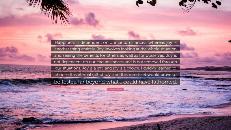 Carlyle S. Harris Quote: “Happiness is dependent on our circumstances, whereas joy is another thing entirely. Joy involves looking at the whole situation and seeing the benefits for others as well as for ourselves. Joy is not dependent on our circumstances and is not removed through our situations. Joy is a gift, and joy is a choice. I quickly learned to choose this eternal gift of joy, and this mind-set would prove to be tested far beyond what I could have fathomed.”