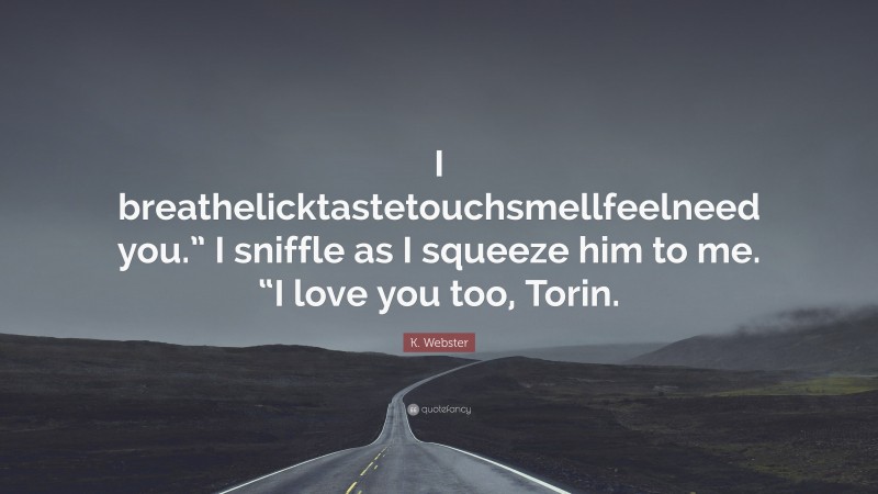K. Webster Quote: “I breathelicktastetouchsmellfeelneed you.” I sniffle as I squeeze him to me. “I love you too, Torin.”