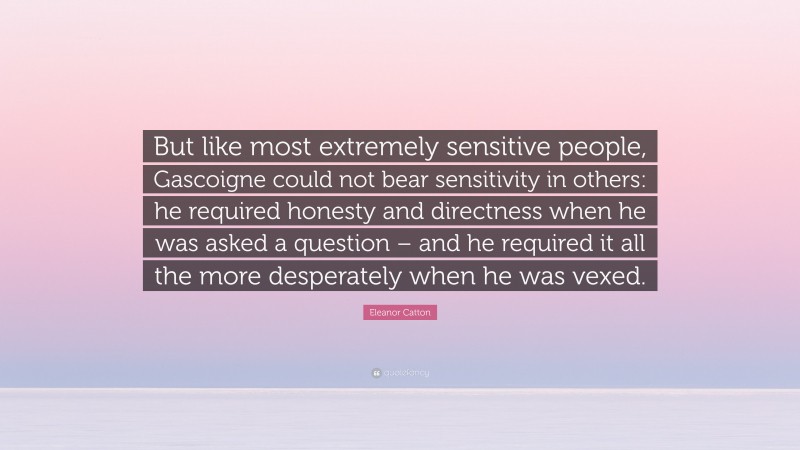 Eleanor Catton Quote: “But like most extremely sensitive people, Gascoigne could not bear sensitivity in others: he required honesty and directness when he was asked a question – and he required it all the more desperately when he was vexed.”