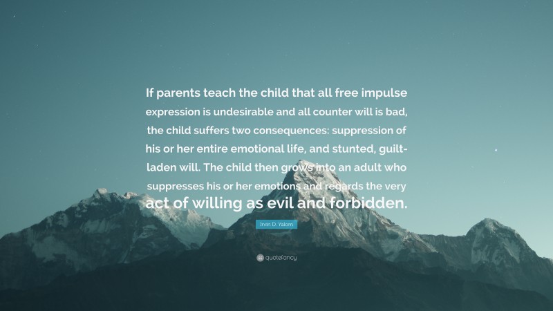 Irvin D. Yalom Quote: “If parents teach the child that all free impulse expression is undesirable and all counter will is bad, the child suffers two consequences: suppression of his or her entire emotional life, and stunted, guilt-laden will. The child then grows into an adult who suppresses his or her emotions and regards the very act of willing as evil and forbidden.”