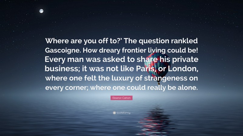 Eleanor Catton Quote: “Where are you off to?’ The question rankled Gascoigne. How dreary frontier living could be! Every man was asked to share his private business; it was not like Paris, or London, where one felt the luxury of strangeness on every corner; where one could really be alone.”