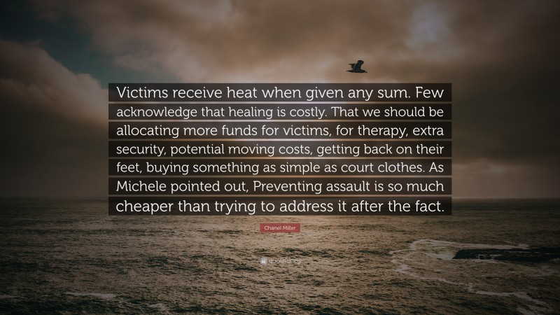 Chanel Miller Quote: “Victims receive heat when given any sum. Few acknowledge that healing is costly. That we should be allocating more funds for victims, for therapy, extra security, potential moving costs, getting back on their feet, buying something as simple as court clothes. As Michele pointed out, Preventing assault is so much cheaper than trying to address it after the fact.”