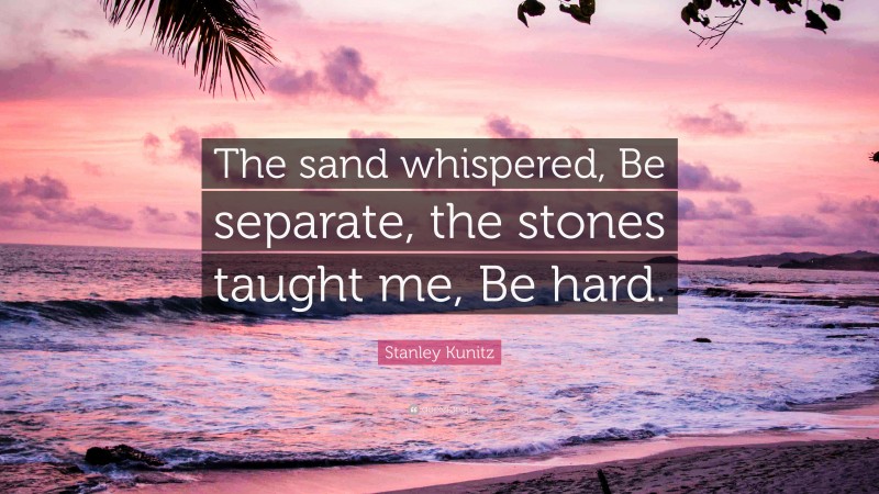 Stanley Kunitz Quote: “The sand whispered, Be separate, the stones taught me, Be hard.”