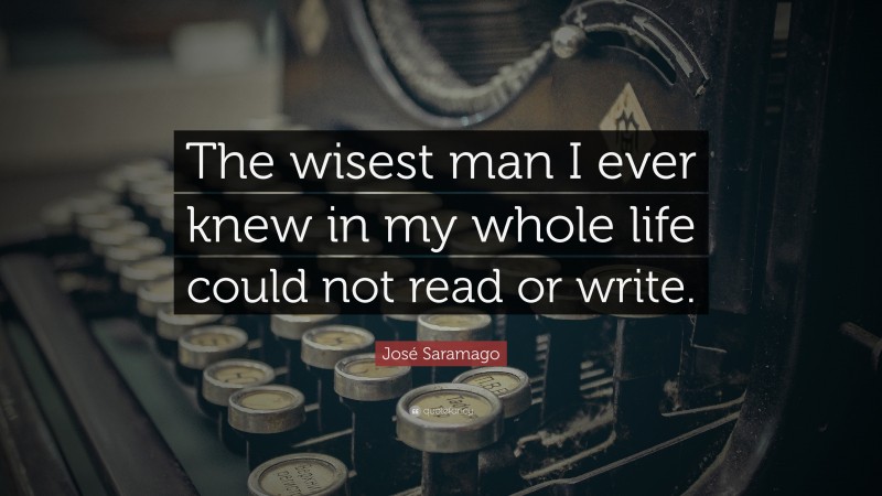 José Saramago Quote: “The wisest man I ever knew in my whole life could not read or write.”