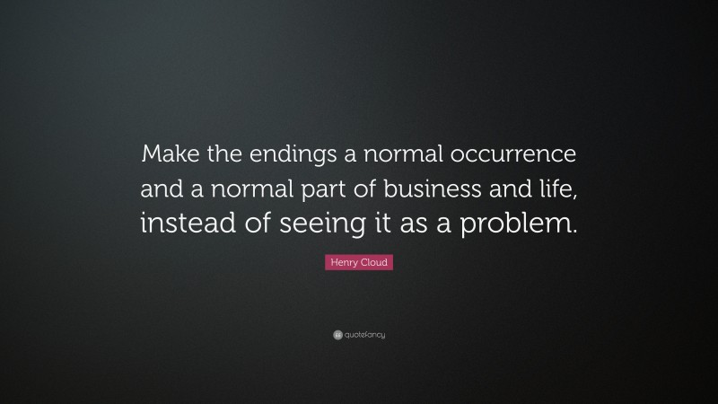 Henry Cloud Quote: “Make the endings a normal occurrence and a normal part of business and life, instead of seeing it as a problem.”