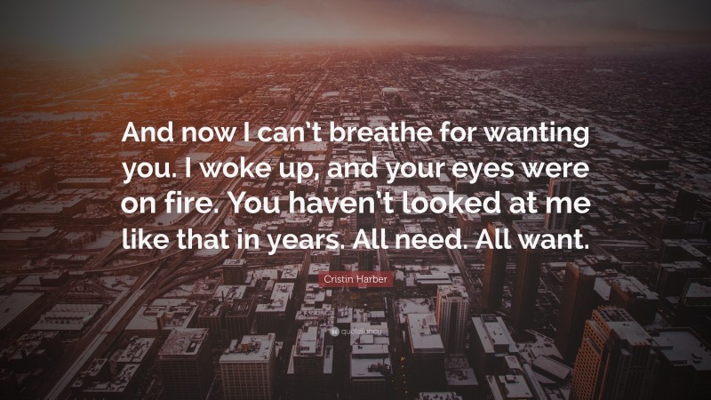 Cristin Harber Quote: “And now I can’t breathe for wanting you. I woke up, and your eyes were on fire. You haven’t looked at me like that in years. All need. All want.”