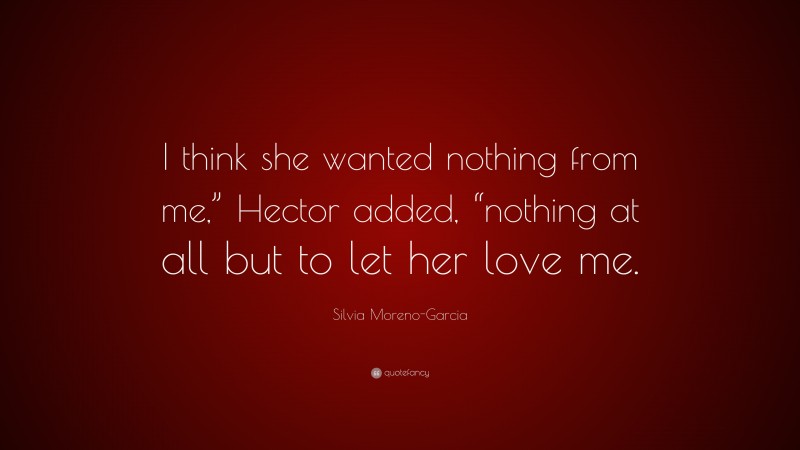 Silvia Moreno-Garcia Quote: “I think she wanted nothing from me,” Hector added, “nothing at all but to let her love me.”