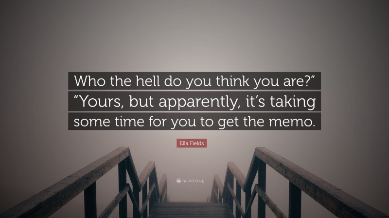 Ella Fields Quote: “Who the hell do you think you are?” “Yours, but apparently, it’s taking some time for you to get the memo.”