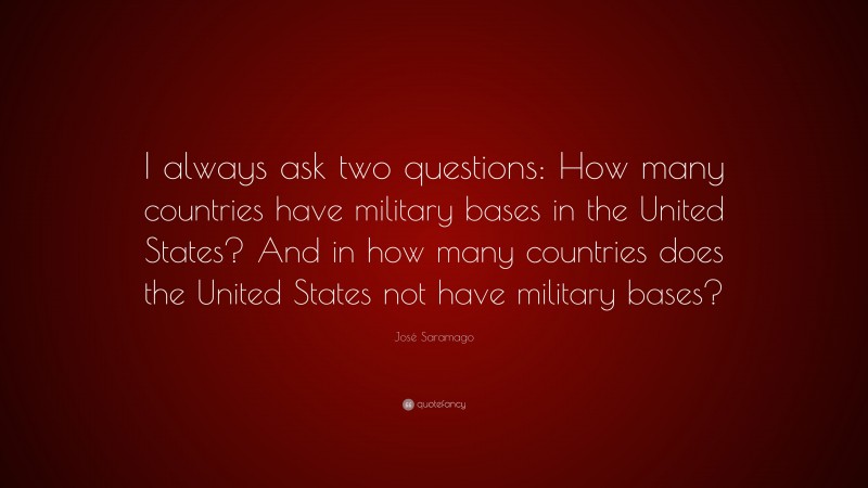 José Saramago Quote: “I always ask two questions: How many countries have military bases in the United States? And in how many countries does the United States not have military bases?”