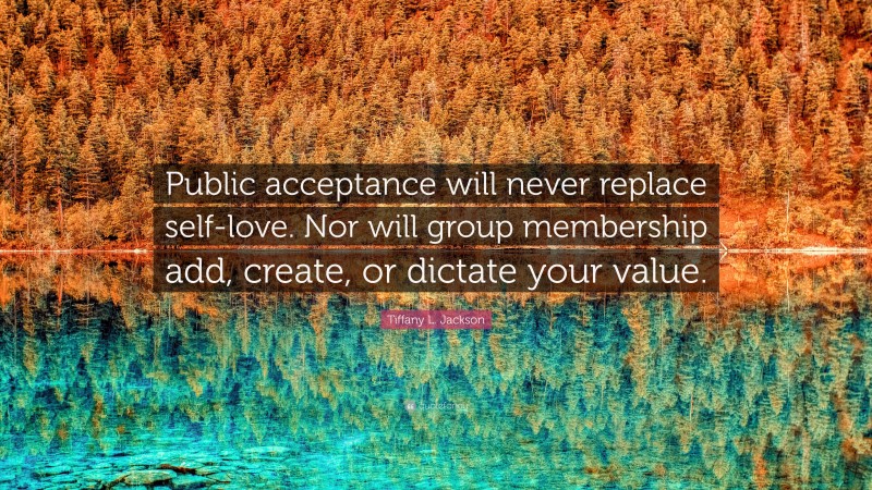 Tiffany L. Jackson Quote: “Public acceptance will never replace self-love. Nor will group membership add, create, or dictate your value.”